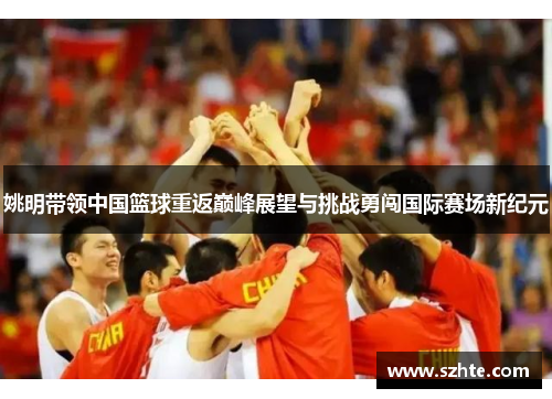 姚明带领中国篮球重返巅峰展望与挑战勇闯国际赛场新纪元