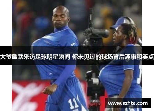 大爷幽默采访足球明星瞬间 你未见过的球场背后趣事和笑点