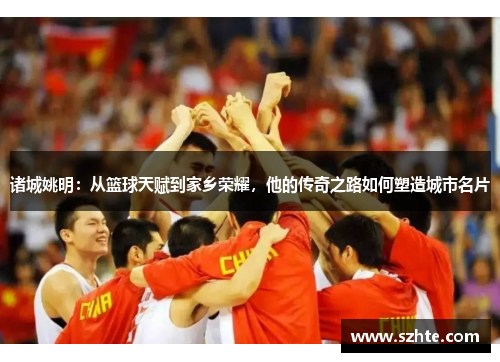 诸城姚明：从篮球天赋到家乡荣耀，他的传奇之路如何塑造城市名片
