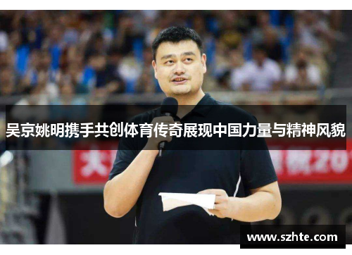 吴京姚明携手共创体育传奇展现中国力量与精神风貌