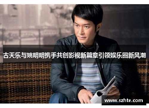 古天乐与姚明明携手共创影视新篇章引领娱乐圈新风潮