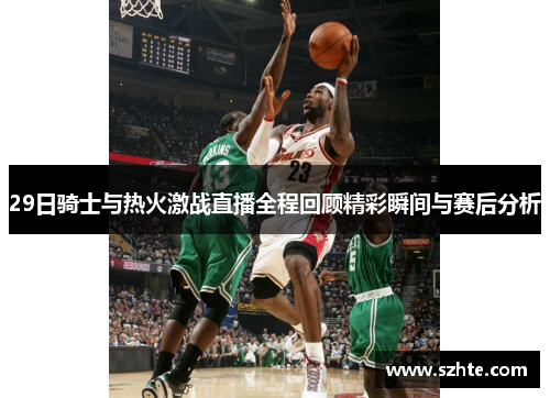 29日骑士与热火激战直播全程回顾精彩瞬间与赛后分析