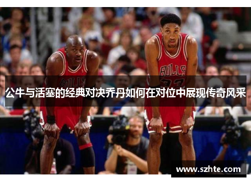 公牛与活塞的经典对决乔丹如何在对位中展现传奇风采