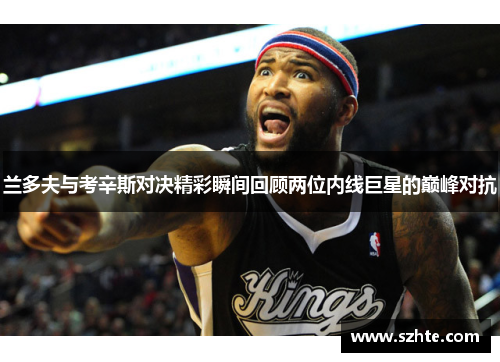 兰多夫与考辛斯对决精彩瞬间回顾两位内线巨星的巅峰对抗