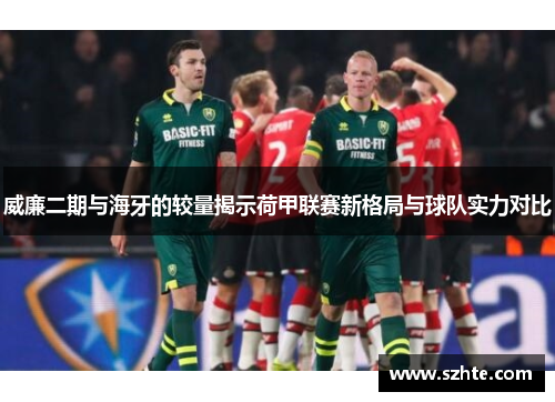 威廉二期与海牙的较量揭示荷甲联赛新格局与球队实力对比